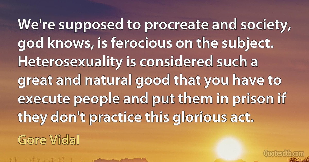 We're supposed to procreate and society, god knows, is ferocious on the subject. Heterosexuality is considered such a great and natural good that you have to execute people and put them in prison if they don't practice this glorious act. (Gore Vidal)