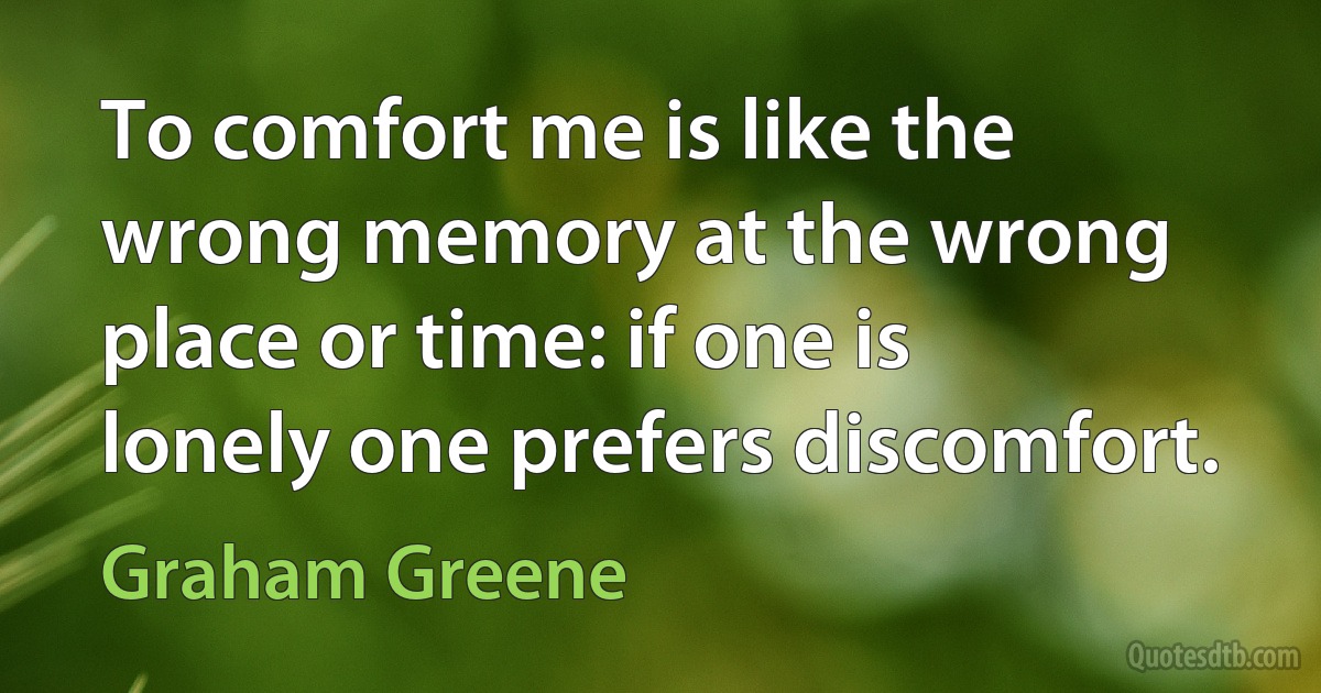 To comfort me is like the wrong memory at the wrong place or time: if one is lonely one prefers discomfort. (Graham Greene)