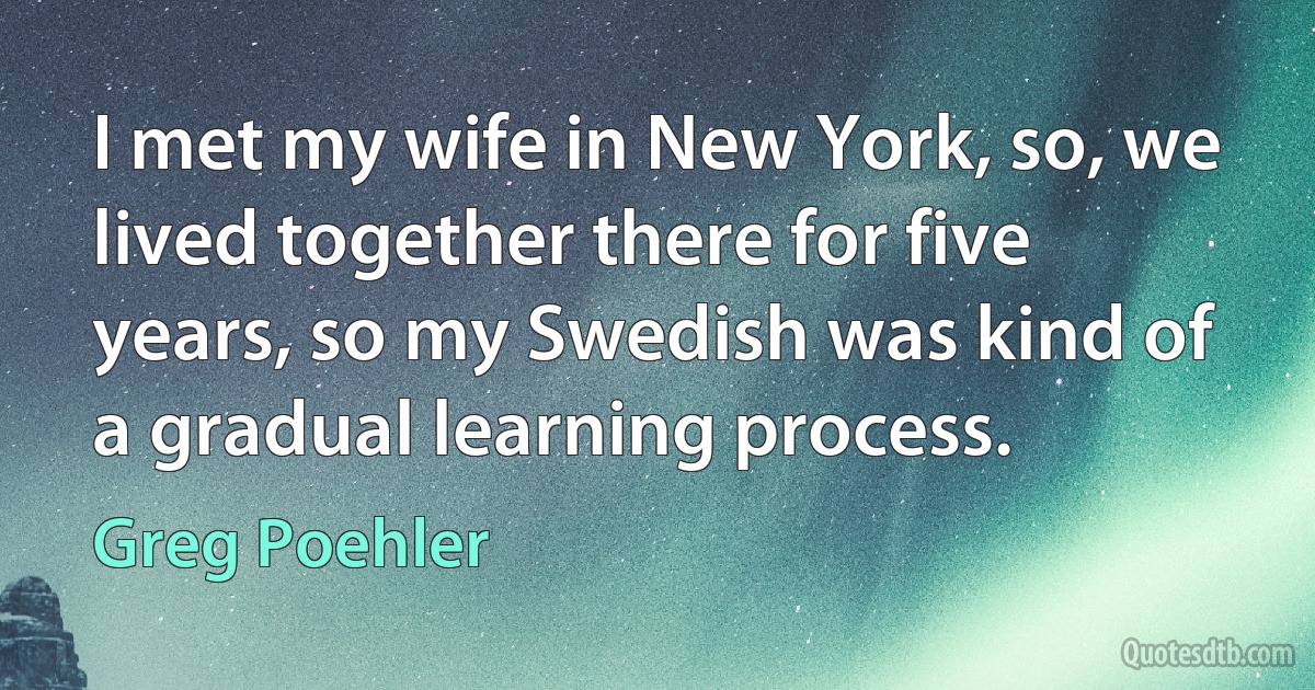 I met my wife in New York, so, we lived together there for five years, so my Swedish was kind of a gradual learning process. (Greg Poehler)