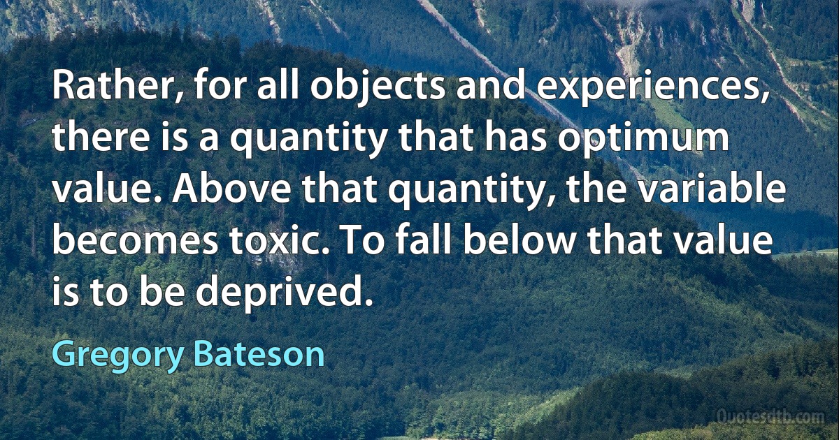 Rather, for all objects and experiences, there is a quantity that has optimum value. Above that quantity, the variable becomes toxic. To fall below that value is to be deprived. (Gregory Bateson)