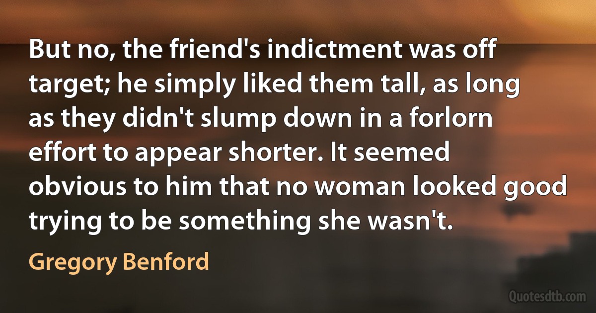 But no, the friend's indictment was off target; he simply liked them tall, as long as they didn't slump down in a forlorn effort to appear shorter. It seemed obvious to him that no woman looked good trying to be something she wasn't. (Gregory Benford)