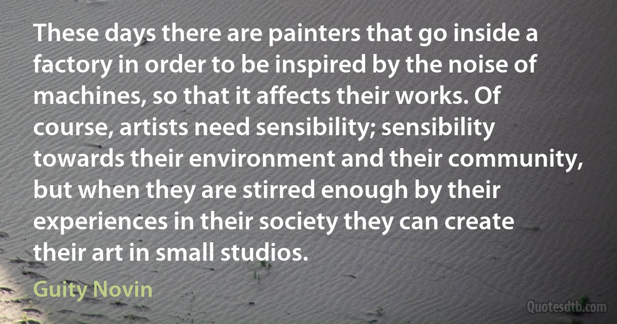 These days there are painters that go inside a factory in order to be inspired by the noise of machines, so that it affects their works. Of course, artists need sensibility; sensibility towards their environment and their community, but when they are stirred enough by their experiences in their society they can create their art in small studios. (Guity Novin)