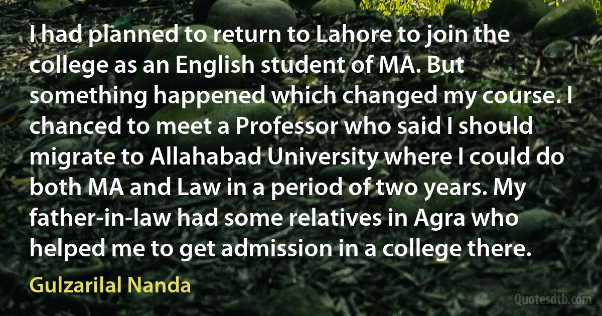 I had planned to return to Lahore to join the college as an English student of MA. But something happened which changed my course. I chanced to meet a Professor who said I should migrate to Allahabad University where I could do both MA and Law in a period of two years. My father-in-law had some relatives in Agra who helped me to get admission in a college there. (Gulzarilal Nanda)