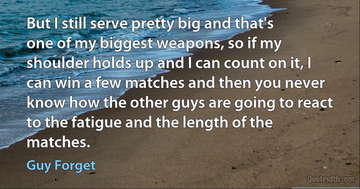 But I still serve pretty big and that's one of my biggest weapons, so if my shoulder holds up and I can count on it, I can win a few matches and then you never know how the other guys are going to react to the fatigue and the length of the matches. (Guy Forget)