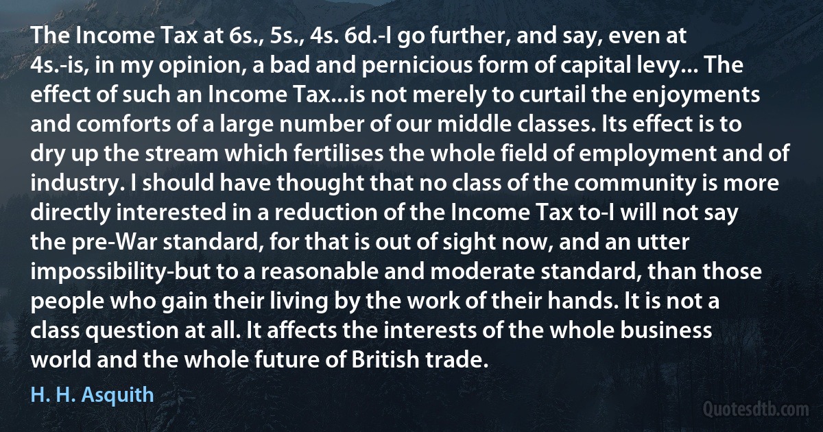 The Income Tax at 6s., 5s., 4s. 6d.-I go further, and say, even at 4s.-is, in my opinion, a bad and pernicious form of capital levy... The effect of such an Income Tax...is not merely to curtail the enjoyments and comforts of a large number of our middle classes. Its effect is to dry up the stream which fertilises the whole field of employment and of industry. I should have thought that no class of the community is more directly interested in a reduction of the Income Tax to-I will not say the pre-War standard, for that is out of sight now, and an utter impossibility-but to a reasonable and moderate standard, than those people who gain their living by the work of their hands. It is not a class question at all. It affects the interests of the whole business world and the whole future of British trade. (H. H. Asquith)