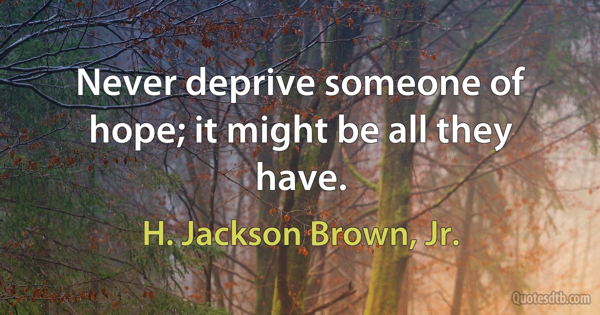 Never deprive someone of hope; it might be all they have. (H. Jackson Brown, Jr.)