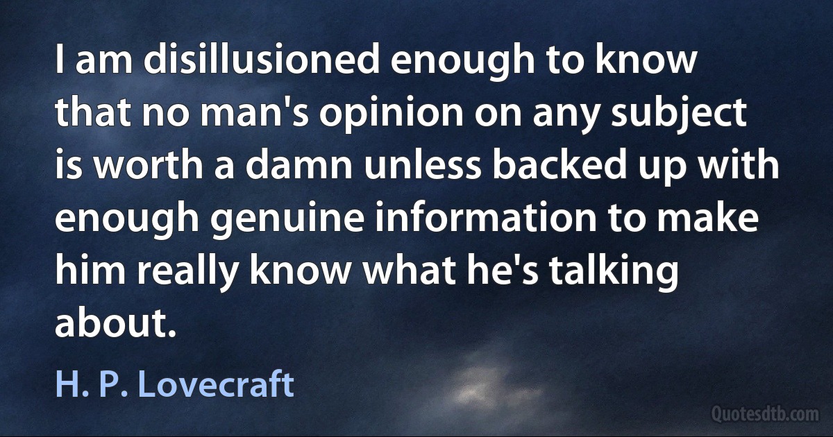 I am disillusioned enough to know that no man's opinion on any subject is worth a damn unless backed up with enough genuine information to make him really know what he's talking about. (H. P. Lovecraft)