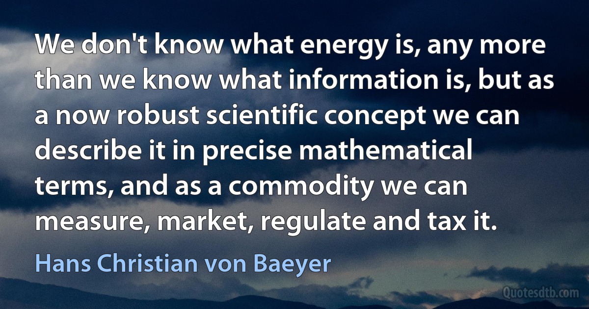 We don't know what energy is, any more than we know what information is, but as a now robust scientific concept we can describe it in precise mathematical terms, and as a commodity we can measure, market, regulate and tax it. (Hans Christian von Baeyer)