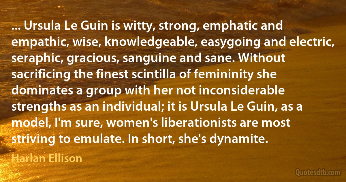 ... Ursula Le Guin is witty, strong, emphatic and empathic, wise, knowledgeable, easygoing and electric, seraphic, gracious, sanguine and sane. Without sacrificing the finest scintilla of femininity she dominates a group with her not inconsiderable strengths as an individual; it is Ursula Le Guin, as a model, I'm sure, women's liberationists are most striving to emulate. In short, she's dynamite. (Harlan Ellison)