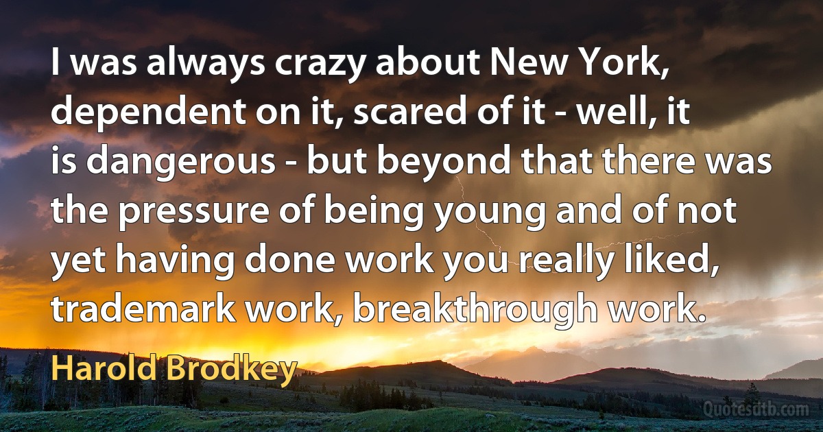 I was always crazy about New York, dependent on it, scared of it - well, it is dangerous - but beyond that there was the pressure of being young and of not yet having done work you really liked, trademark work, breakthrough work. (Harold Brodkey)