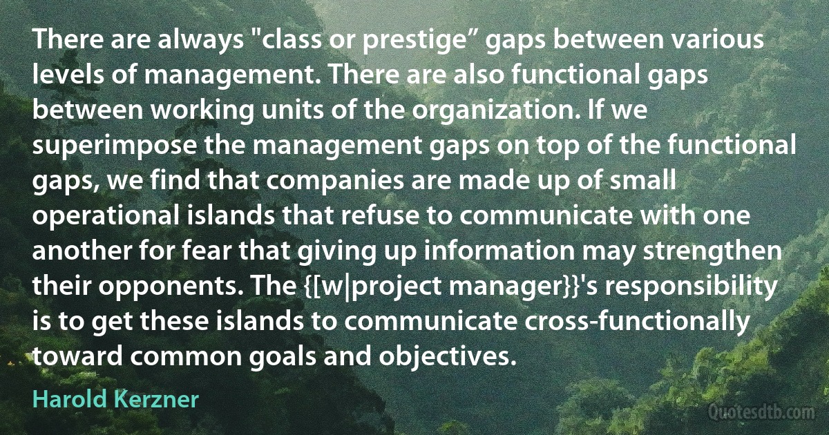 There are always "class or prestige” gaps between various levels of management. There are also functional gaps between working units of the organization. If we superimpose the management gaps on top of the functional gaps, we find that companies are made up of small operational islands that refuse to communicate with one another for fear that giving up information may strengthen their opponents. The {[w|project manager}}'s responsibility is to get these islands to communicate cross-functionally toward common goals and objectives. (Harold Kerzner)