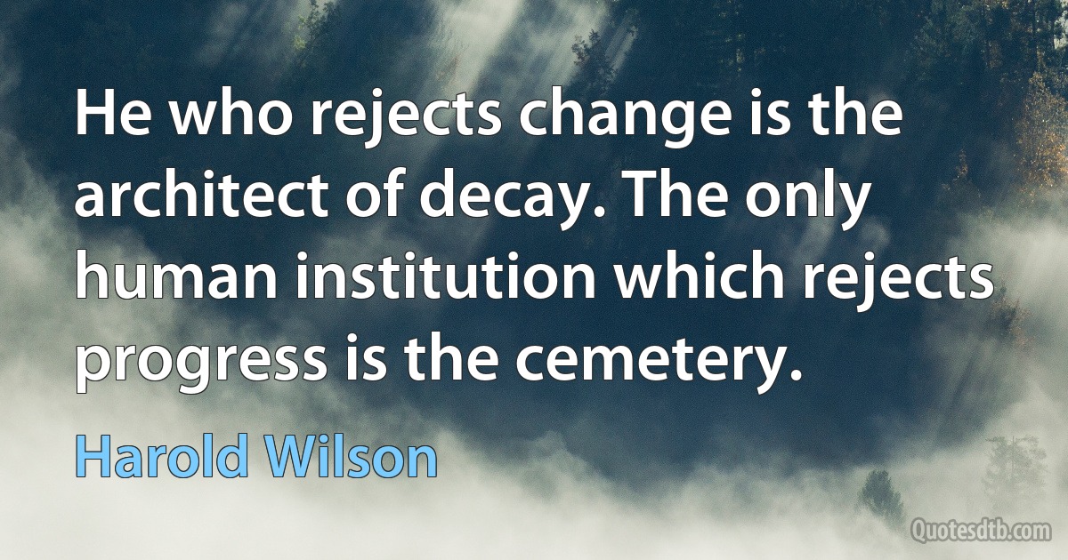 He who rejects change is the architect of decay. The only human institution which rejects progress is the cemetery. (Harold Wilson)