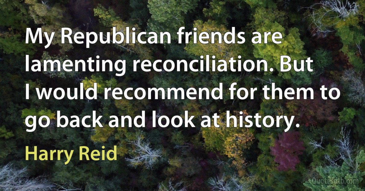 My Republican friends are lamenting reconciliation. But I would recommend for them to go back and look at history. (Harry Reid)