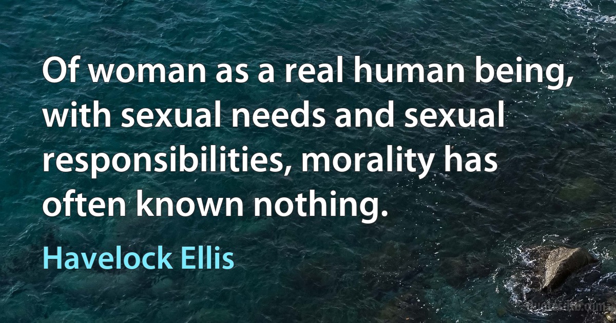 Of woman as a real human being, with sexual needs and sexual responsibilities, morality has often known nothing. (Havelock Ellis)