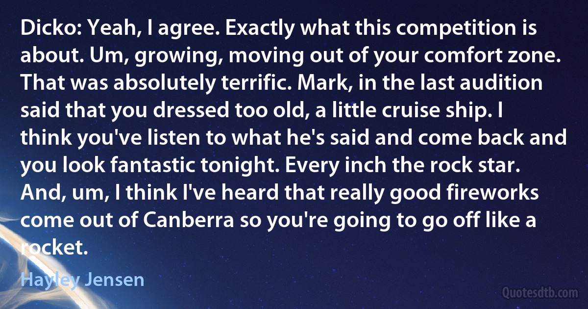 Dicko: Yeah, I agree. Exactly what this competition is about. Um, growing, moving out of your comfort zone. That was absolutely terrific. Mark, in the last audition said that you dressed too old, a little cruise ship. I think you've listen to what he's said and come back and you look fantastic tonight. Every inch the rock star. And, um, I think I've heard that really good fireworks come out of Canberra so you're going to go off like a rocket. (Hayley Jensen)