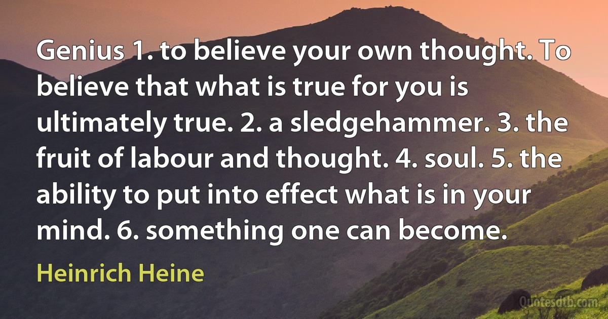 Genius 1. to believe your own thought. To believe that what is true for you is ultimately true. 2. a sledgehammer. 3. the fruit of labour and thought. 4. soul. 5. the ability to put into effect what is in your mind. 6. something one can become. (Heinrich Heine)