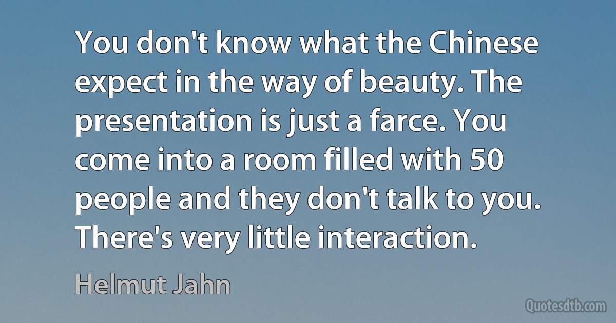 You don't know what the Chinese expect in the way of beauty. The presentation is just a farce. You come into a room filled with 50 people and they don't talk to you. There's very little interaction. (Helmut Jahn)