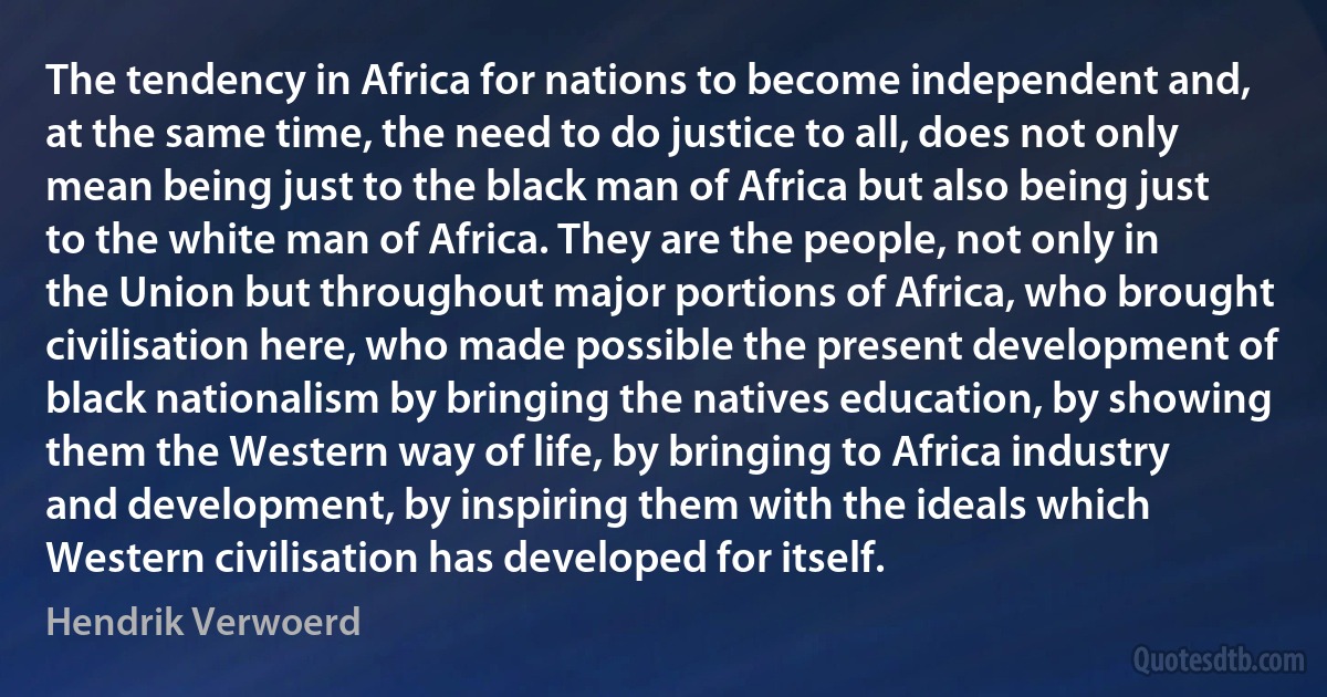 The tendency in Africa for nations to become independent and, at the same time, the need to do justice to all, does not only mean being just to the black man of Africa but also being just to the white man of Africa. They are the people, not only in the Union but throughout major portions of Africa, who brought civilisation here, who made possible the present development of black nationalism by bringing the natives education, by showing them the Western way of life, by bringing to Africa industry and development, by inspiring them with the ideals which Western civilisation has developed for itself. (Hendrik Verwoerd)