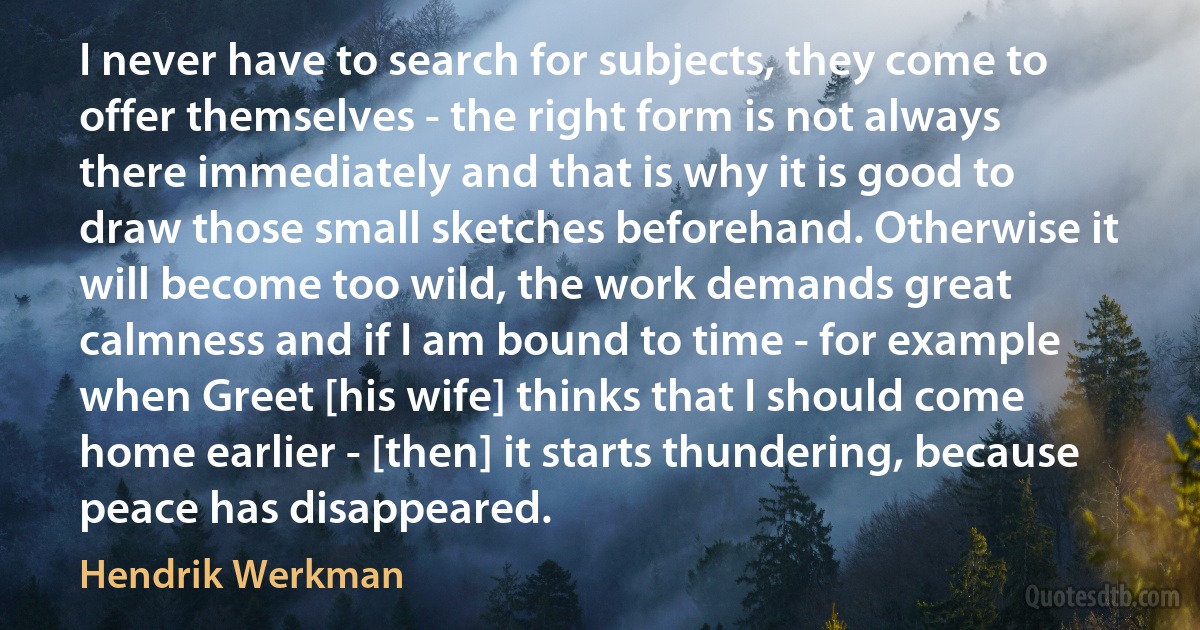 I never have to search for subjects, they come to offer themselves - the right form is not always there immediately and that is why it is good to draw those small sketches beforehand. Otherwise it will become too wild, the work demands great calmness and if I am bound to time - for example when Greet [his wife] thinks that I should come home earlier - [then] it starts thundering, because peace has disappeared. (Hendrik Werkman)