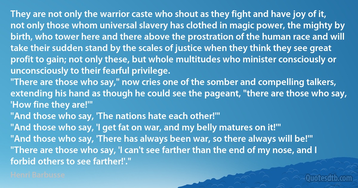 They are not only the warrior caste who shout as they fight and have joy of it, not only those whom universal slavery has clothed in magic power, the mighty by birth, who tower here and there above the prostration of the human race and will take their sudden stand by the scales of justice when they think they see great profit to gain; not only these, but whole multitudes who minister consciously or unconsciously to their fearful privilege.
"There are those who say," now cries one of the somber and compelling talkers, extending his hand as though he could see the pageant, "there are those who say, 'How fine they are!'"
"And those who say, 'The nations hate each other!'"
"And those who say, 'I get fat on war, and my belly matures on it!'"
"And those who say, 'There has always been war, so there always will be!'"
"There are those who say, 'I can't see farther than the end of my nose, and I forbid others to see farther!'." (Henri Barbusse)