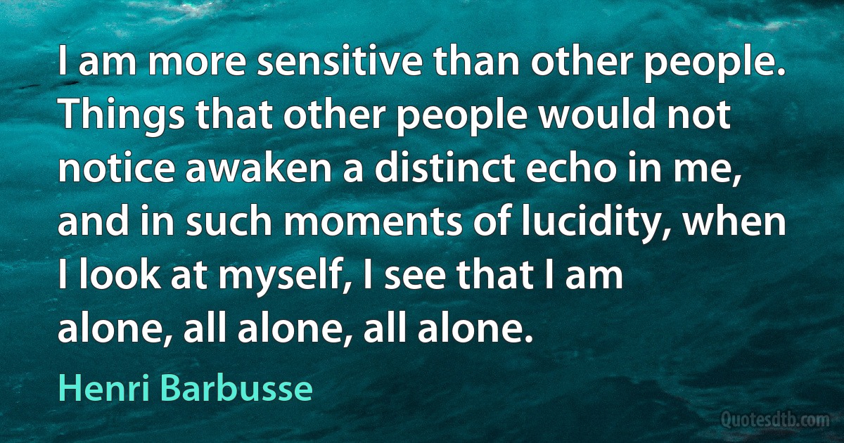 I am more sensitive than other people. Things that other people would not notice awaken a distinct echo in me, and in such moments of lucidity, when I look at myself, I see that I am alone, all alone, all alone. (Henri Barbusse)