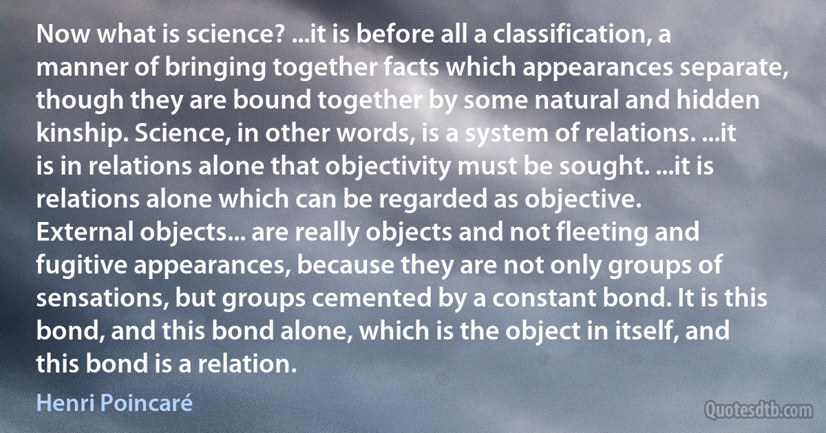 Now what is science? ...it is before all a classification, a manner of bringing together facts which appearances separate, though they are bound together by some natural and hidden kinship. Science, in other words, is a system of relations. ...it is in relations alone that objectivity must be sought. ...it is relations alone which can be regarded as objective.
External objects... are really objects and not fleeting and fugitive appearances, because they are not only groups of sensations, but groups cemented by a constant bond. It is this bond, and this bond alone, which is the object in itself, and this bond is a relation. (Henri Poincaré)