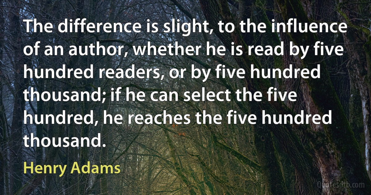 The difference is slight, to the influence of an author, whether he is read by five hundred readers, or by five hundred thousand; if he can select the five hundred, he reaches the five hundred thousand. (Henry Adams)