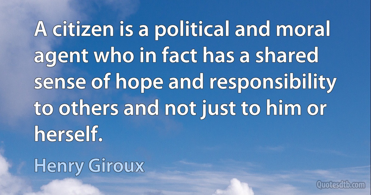 A citizen is a political and moral agent who in fact has a shared sense of hope and responsibility to others and not just to him or herself. (Henry Giroux)