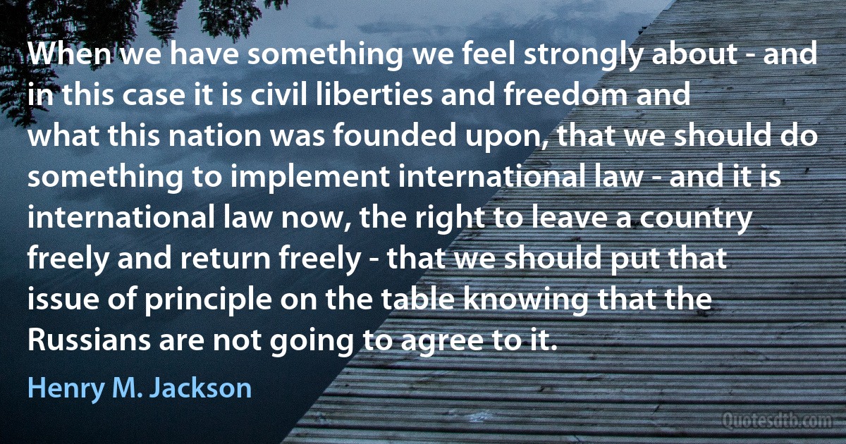 When we have something we feel strongly about - and in this case it is civil liberties and freedom and what this nation was founded upon, that we should do something to implement international law - and it is international law now, the right to leave a country freely and return freely - that we should put that issue of principle on the table knowing that the Russians are not going to agree to it. (Henry M. Jackson)