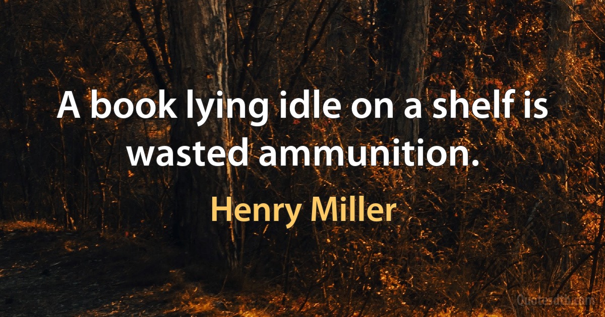 A book lying idle on a shelf is wasted ammunition. (Henry Miller)