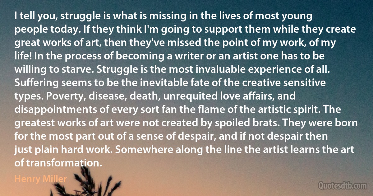 I tell you, struggle is what is missing in the lives of most young people today. If they think I'm going to support them while they create great works of art, then they've missed the point of my work, of my life! In the process of becoming a writer or an artist one has to be willing to starve. Struggle is the most invaluable experience of all. Suffering seems to be the inevitable fate of the creative sensitive types. Poverty, disease, death, unrequited love affairs, and disappointments of every sort fan the flame of the artistic spirit. The greatest works of art were not created by spoiled brats. They were born for the most part out of a sense of despair, and if not despair then just plain hard work. Somewhere along the line the artist learns the art of transformation. (Henry Miller)