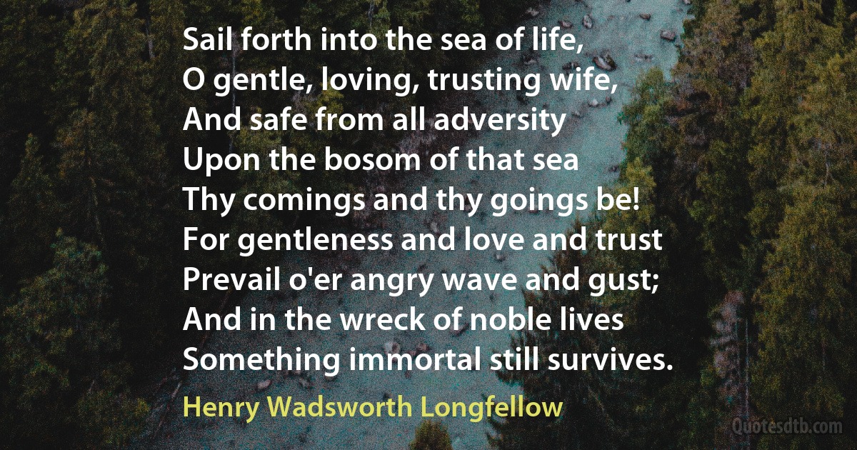 Sail forth into the sea of life,
O gentle, loving, trusting wife,
And safe from all adversity
Upon the bosom of that sea
Thy comings and thy goings be!
For gentleness and love and trust
Prevail o'er angry wave and gust;
And in the wreck of noble lives
Something immortal still survives. (Henry Wadsworth Longfellow)