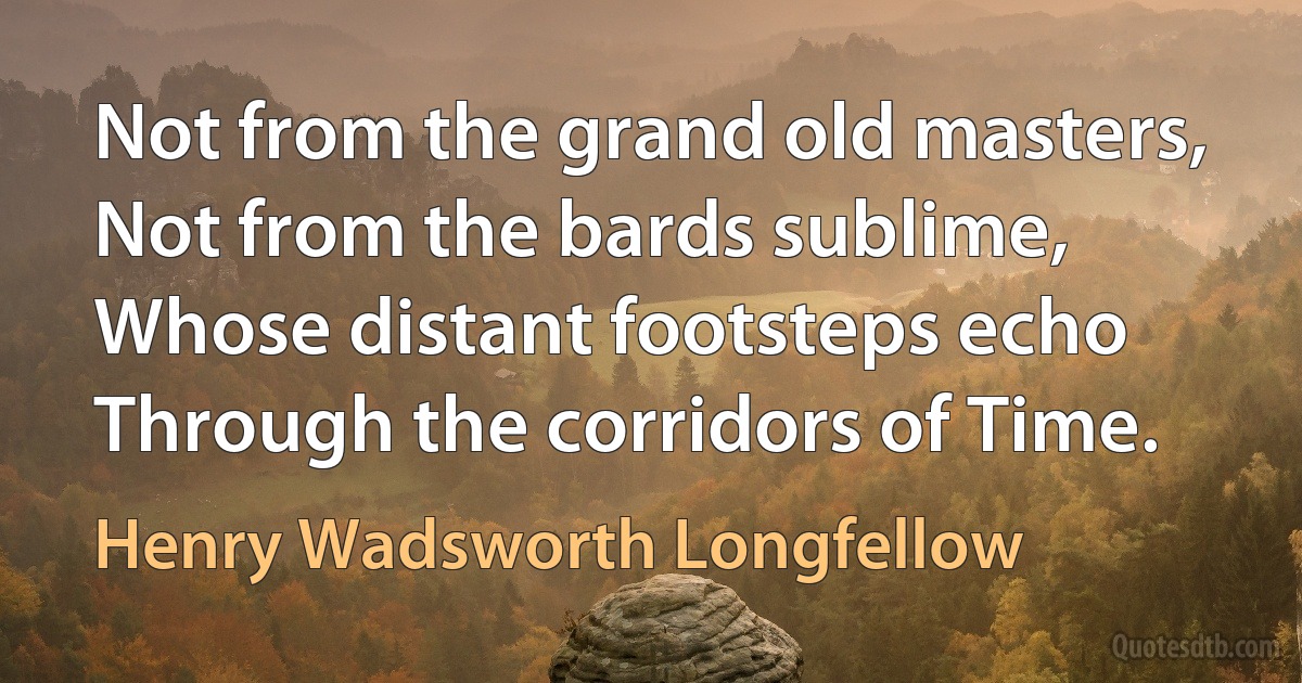 Not from the grand old masters,
Not from the bards sublime,
Whose distant footsteps echo
Through the corridors of Time. (Henry Wadsworth Longfellow)