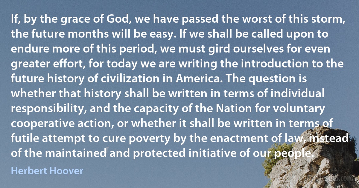 If, by the grace of God, we have passed the worst of this storm, the future months will be easy. If we shall be called upon to endure more of this period, we must gird ourselves for even greater effort, for today we are writing the introduction to the future history of civilization in America. The question is whether that history shall be written in terms of individual responsibility, and the capacity of the Nation for voluntary cooperative action, or whether it shall be written in terms of futile attempt to cure poverty by the enactment of law, instead of the maintained and protected initiative of our people. (Herbert Hoover)