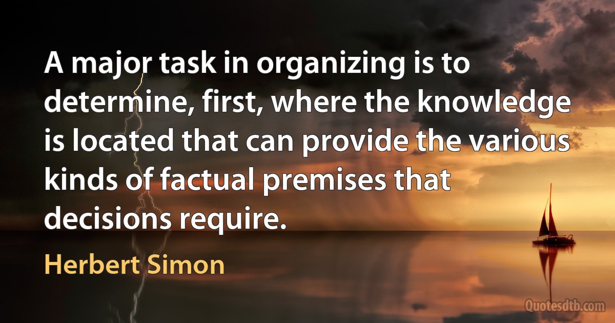 A major task in organizing is to determine, first, where the knowledge is located that can provide the various kinds of factual premises that decisions require. (Herbert Simon)