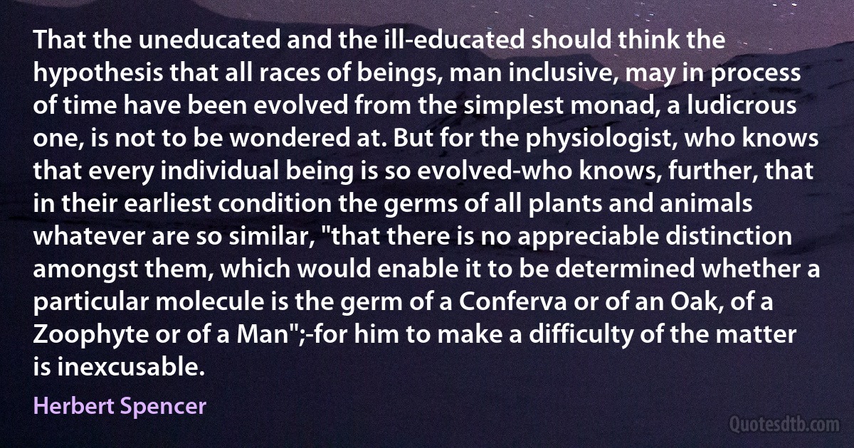 That the uneducated and the ill-educated should think the hypothesis that all races of beings, man inclusive, may in process of time have been evolved from the simplest monad, a ludicrous one, is not to be wondered at. But for the physiologist, who knows that every individual being is so evolved-who knows, further, that in their earliest condition the germs of all plants and animals whatever are so similar, "that there is no appreciable distinction amongst them, which would enable it to be determined whether a particular molecule is the germ of a Conferva or of an Oak, of a Zoophyte or of a Man";-for him to make a difficulty of the matter is inexcusable. (Herbert Spencer)