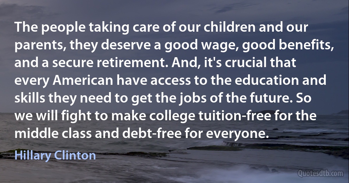 The people taking care of our children and our parents, they deserve a good wage, good benefits, and a secure retirement. And, it's crucial that every American have access to the education and skills they need to get the jobs of the future. So we will fight to make college tuition-free for the middle class and debt-free for everyone. (Hillary Clinton)