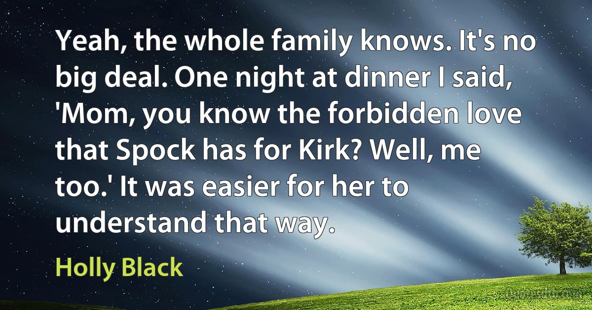 Yeah, the whole family knows. It's no big deal. One night at dinner I said, 'Mom, you know the forbidden love that Spock has for Kirk? Well, me too.' It was easier for her to understand that way. (Holly Black)