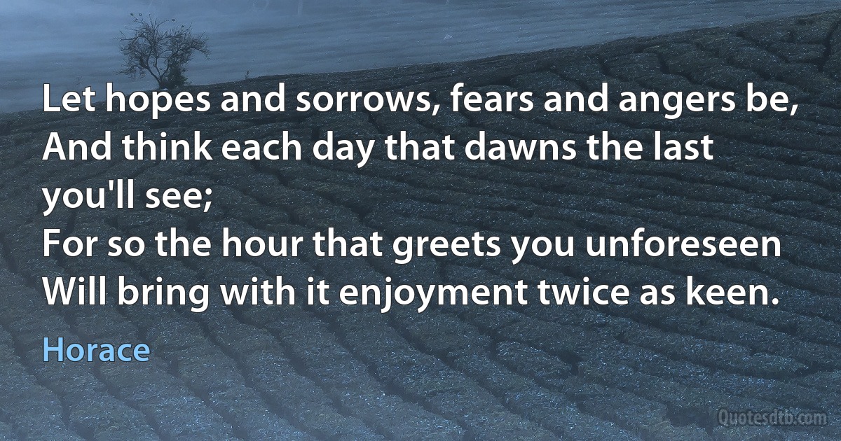 Let hopes and sorrows, fears and angers be,
And think each day that dawns the last you'll see;
For so the hour that greets you unforeseen
Will bring with it enjoyment twice as keen. (Horace)