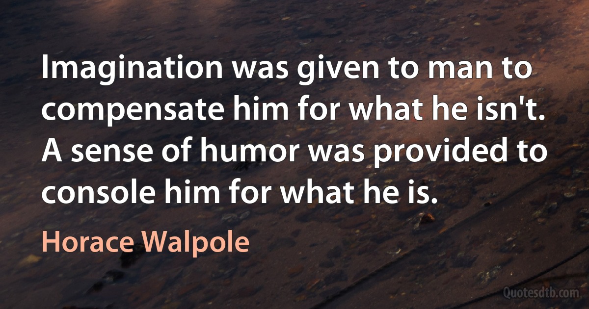 Imagination was given to man to compensate him for what he isn't. A sense of humor was provided to console him for what he is. (Horace Walpole)