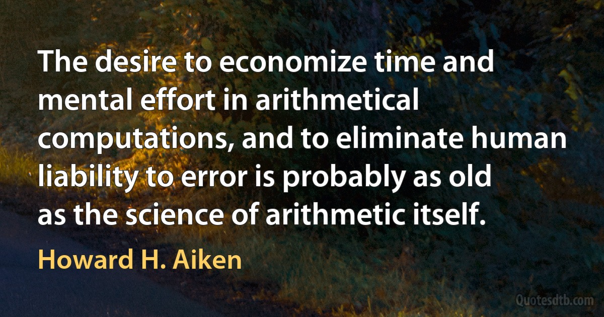 The desire to economize time and mental effort in arithmetical computations, and to eliminate human liability to error is probably as old as the science of arithmetic itself. (Howard H. Aiken)