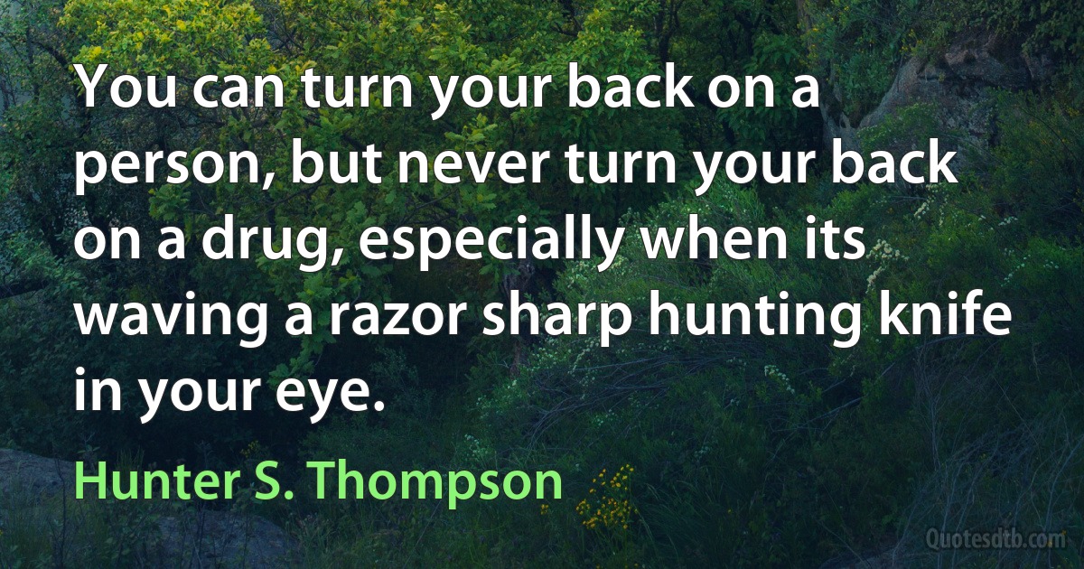 You can turn your back on a person, but never turn your back on a drug, especially when its waving a razor sharp hunting knife in your eye. (Hunter S. Thompson)