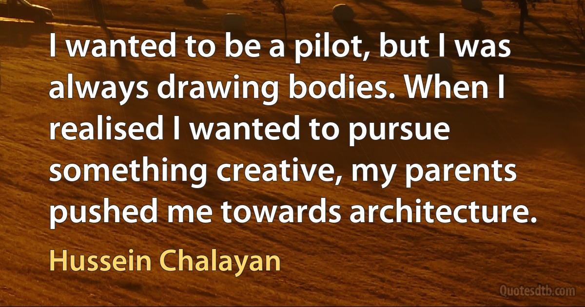 I wanted to be a pilot, but I was always drawing bodies. When I realised I wanted to pursue something creative, my parents pushed me towards architecture. (Hussein Chalayan)