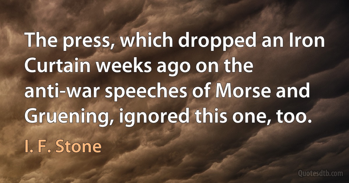 The press, which dropped an Iron Curtain weeks ago on the anti-war speeches of Morse and Gruening, ignored this one, too. (I. F. Stone)