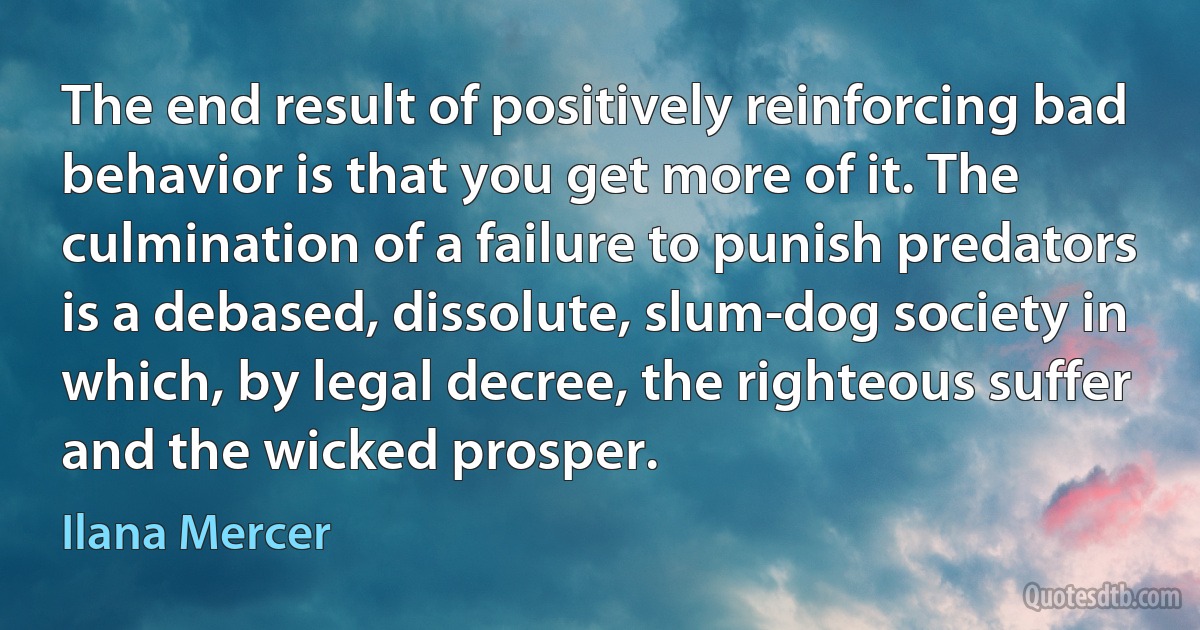 The end result of positively reinforcing bad behavior is that you get more of it. The culmination of a failure to punish predators is a debased, dissolute, slum-dog society in which, by legal decree, the righteous suffer and the wicked prosper. (Ilana Mercer)