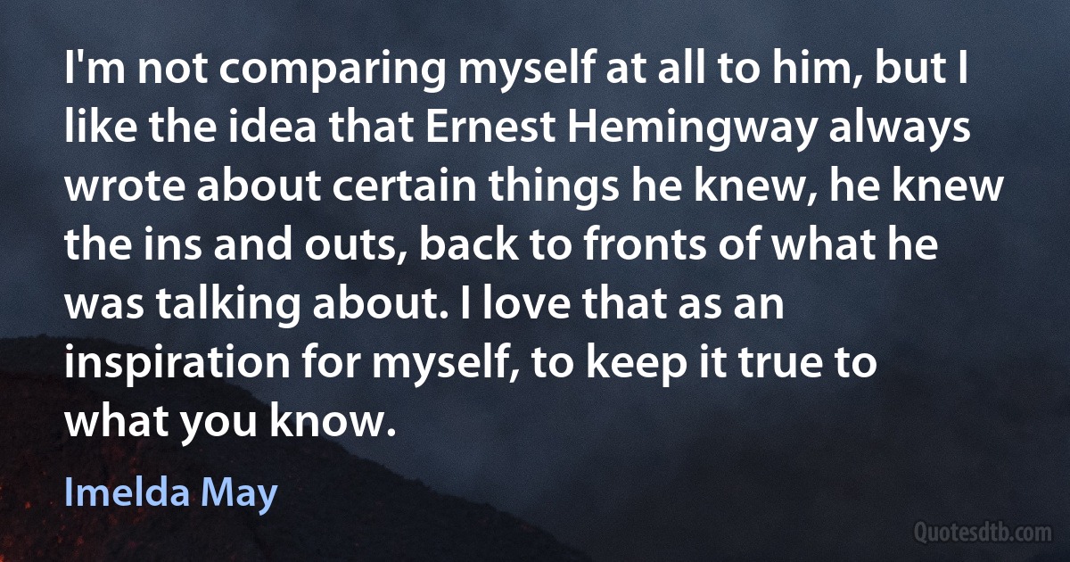 I'm not comparing myself at all to him, but I like the idea that Ernest Hemingway always wrote about certain things he knew, he knew the ins and outs, back to fronts of what he was talking about. I love that as an inspiration for myself, to keep it true to what you know. (Imelda May)