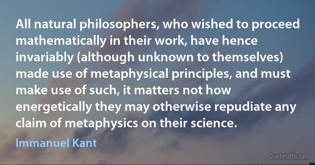 All natural philosophers, who wished to proceed mathematically in their work, have hence invariably (although unknown to themselves) made use of metaphysical principles, and must make use of such, it matters not how energetically they may otherwise repudiate any claim of metaphysics on their science. (Immanuel Kant)