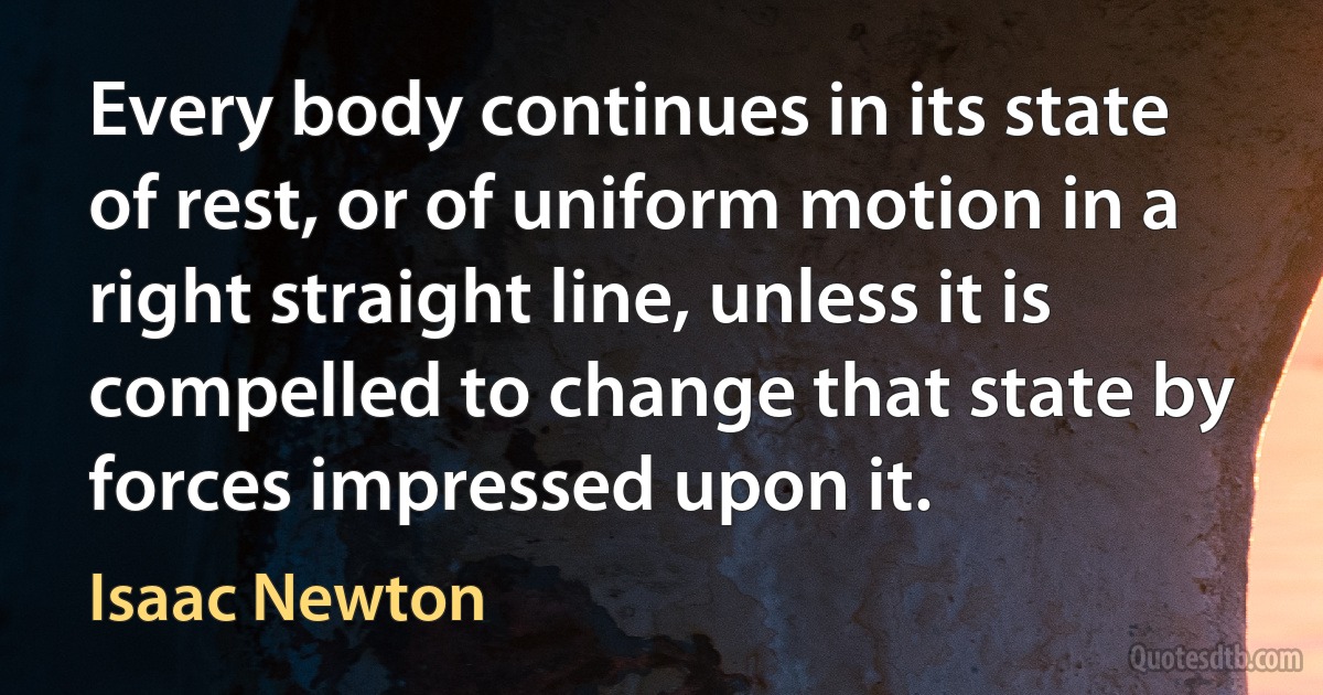 Every body continues in its state of rest, or of uniform motion in a right straight line, unless it is compelled to change that state by forces impressed upon it. (Isaac Newton)