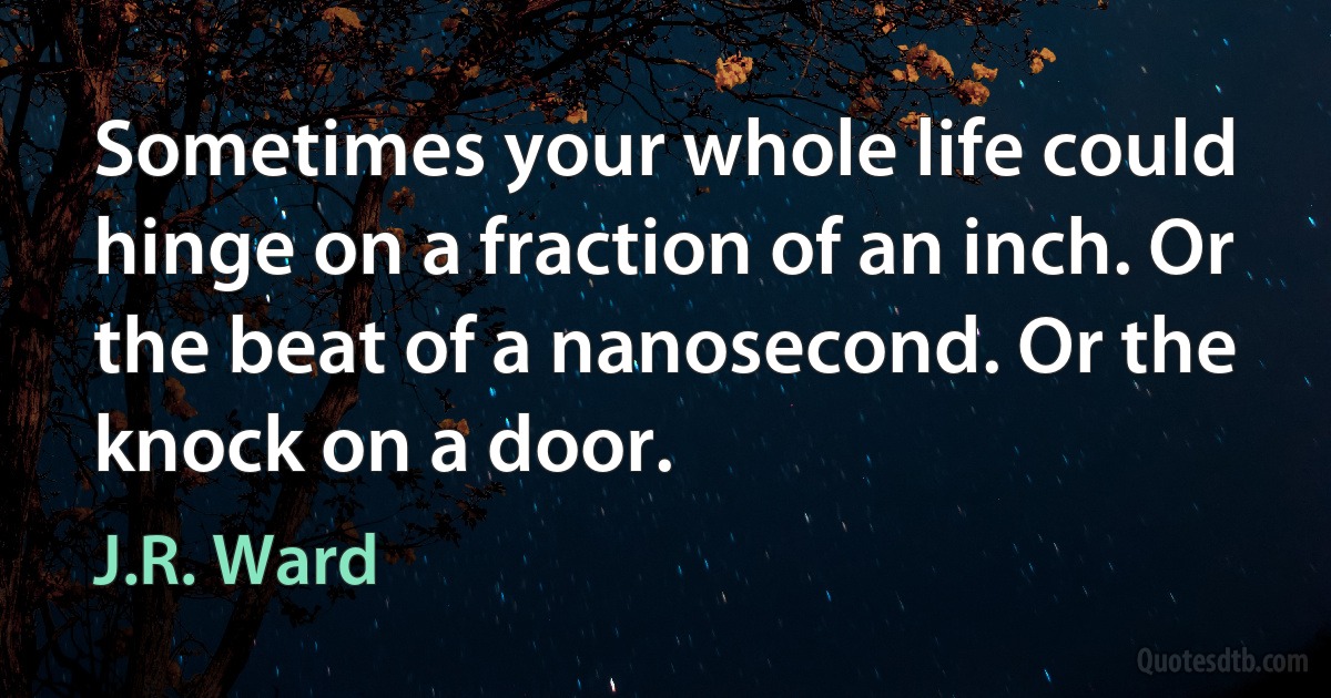 Sometimes your whole life could hinge on a fraction of an inch. Or the beat of a nanosecond. Or the knock on a door. (J.R. Ward)