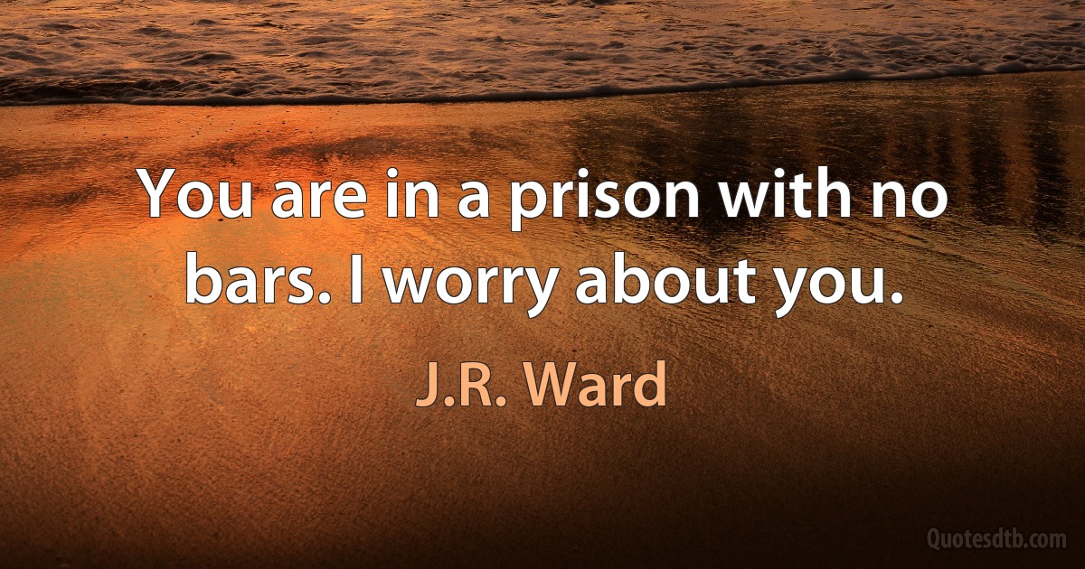 You are in a prison with no bars. I worry about you. (J.R. Ward)